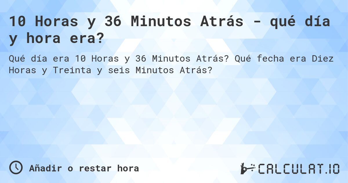 10 Horas y 36 Minutos Atrás - qué día y hora era?. Qué fecha era Diez Horas y Treinta y seis Minutos Atrás?