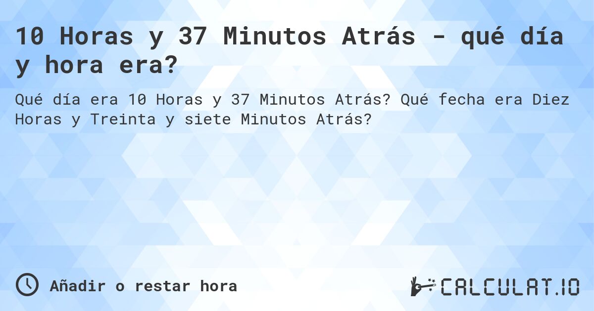 10 Horas y 37 Minutos Atrás - qué día y hora era?. Qué fecha era Diez Horas y Treinta y siete Minutos Atrás?