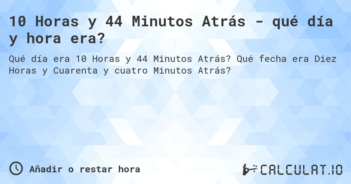 10 Horas y 44 Minutos Atrás - qué día y hora era?. Qué fecha era Diez Horas y Cuarenta y cuatro Minutos Atrás?