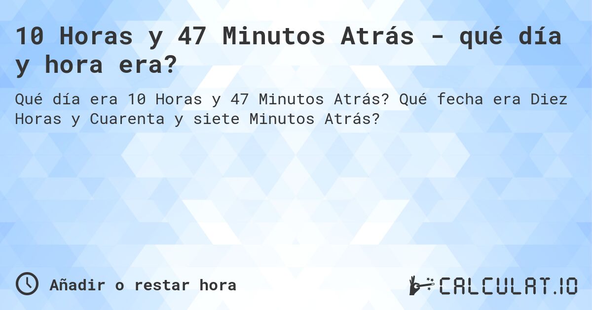 10 Horas y 47 Minutos Atrás - qué día y hora era?. Qué fecha era Diez Horas y Cuarenta y siete Minutos Atrás?