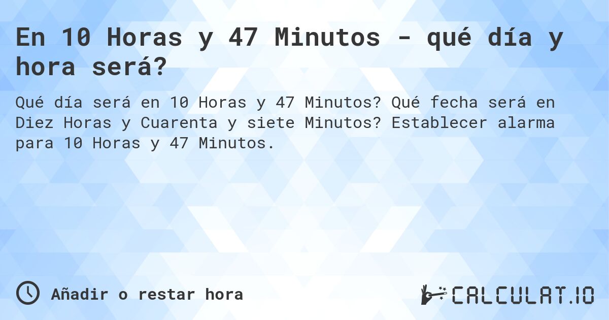 En 10 Horas y 47 Minutos - qué día y hora será?. Qué fecha será en Diez Horas y Cuarenta y siete Minutos? Establecer alarma para 10 Horas y 47 Minutos.