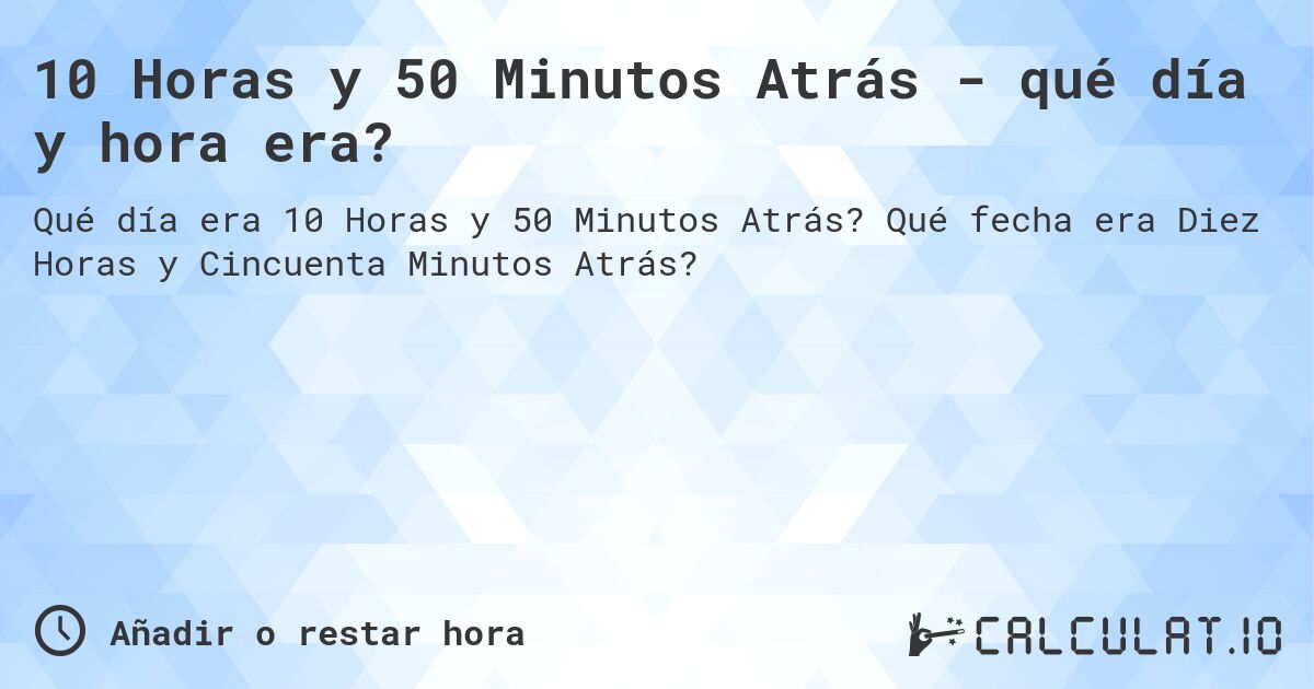 10 Horas y 50 Minutos Atrás - qué día y hora era?. Qué fecha era Diez Horas y Cincuenta Minutos Atrás?