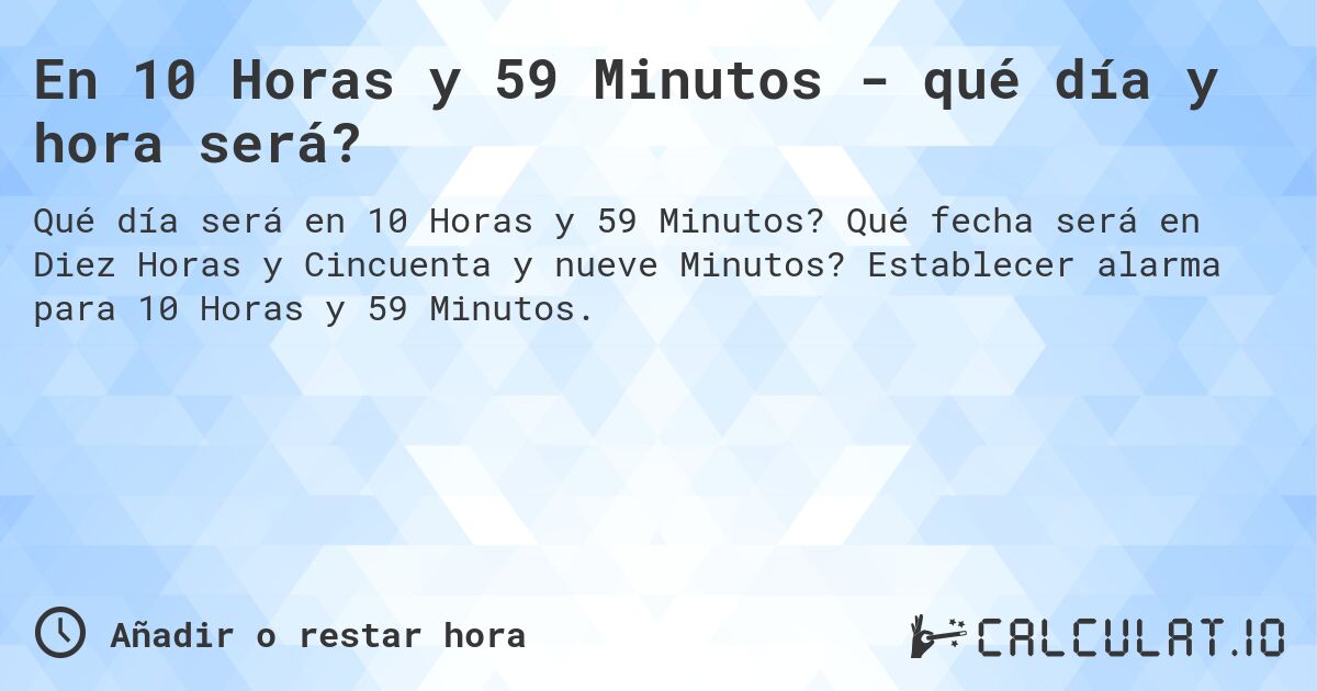 En 10 Horas y 59 Minutos - qué día y hora será?. Qué fecha será en Diez Horas y Cincuenta y nueve Minutos? Establecer alarma para 10 Horas y 59 Minutos.