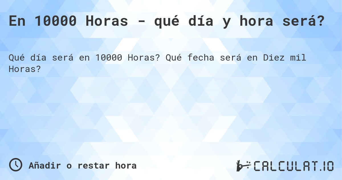 En 10000 Horas - qué día y hora será?. Qué fecha será en Diez mil Horas?