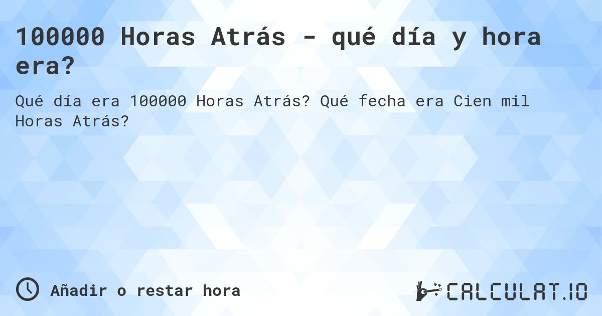 100000 Horas Atrás - qué día y hora era?. Qué fecha era Cien mil Horas Atrás?