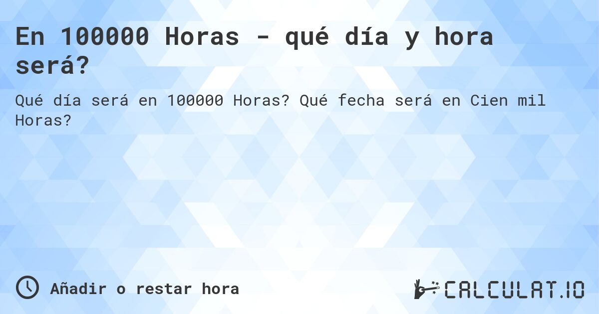 En 100000 Horas - qué día y hora será?. Qué fecha será en Cien mil Horas?