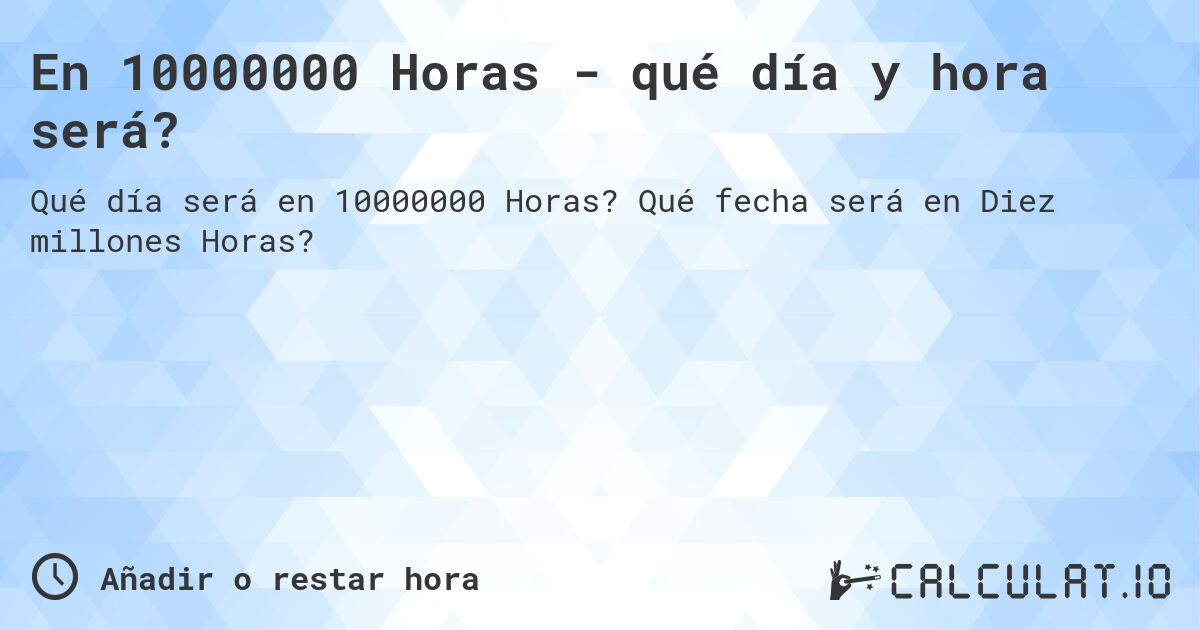 En 10000000 Horas - qué día y hora será?. Qué fecha será en Diez millones Horas?