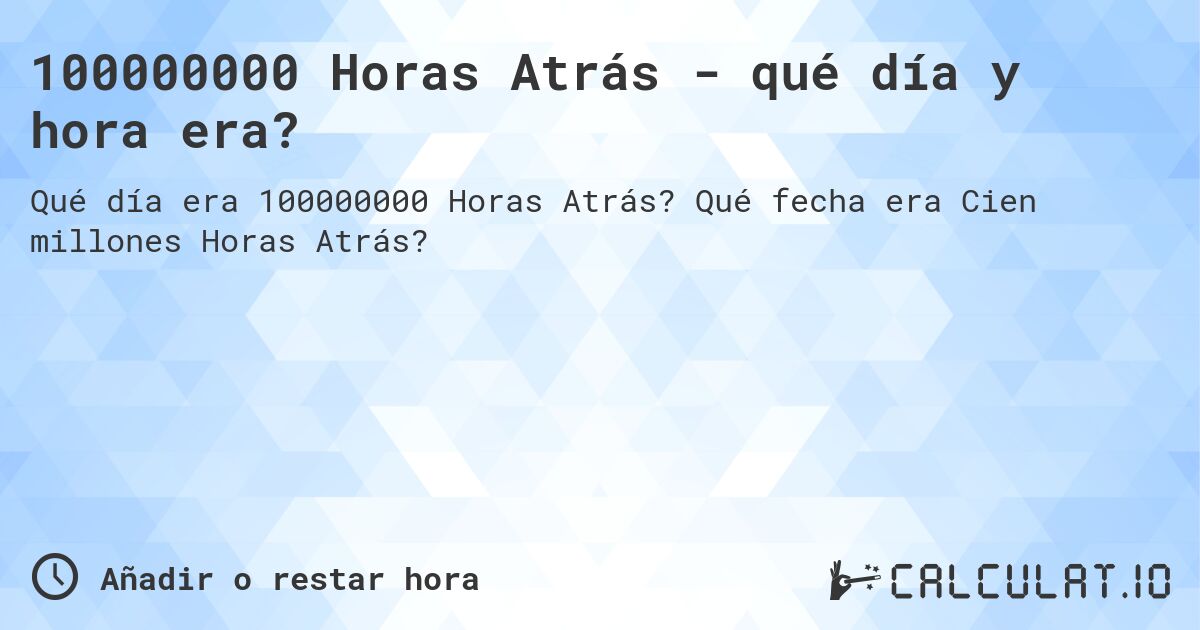 100000000 Horas Atrás - qué día y hora era?. Qué fecha era Cien millones Horas Atrás?
