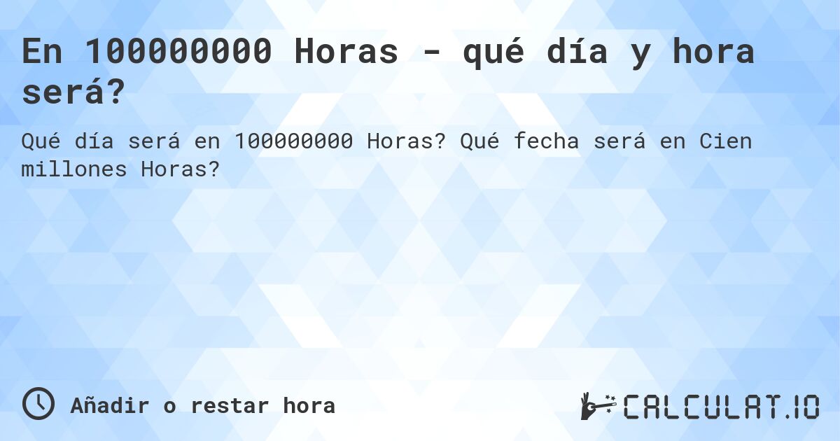En 100000000 Horas - qué día y hora será?. Qué fecha será en Cien millones Horas?