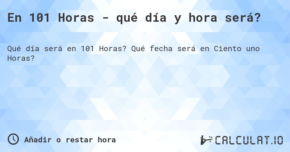 En 101 Horas - qué día y hora será?. Qué fecha será en Ciento uno Horas?