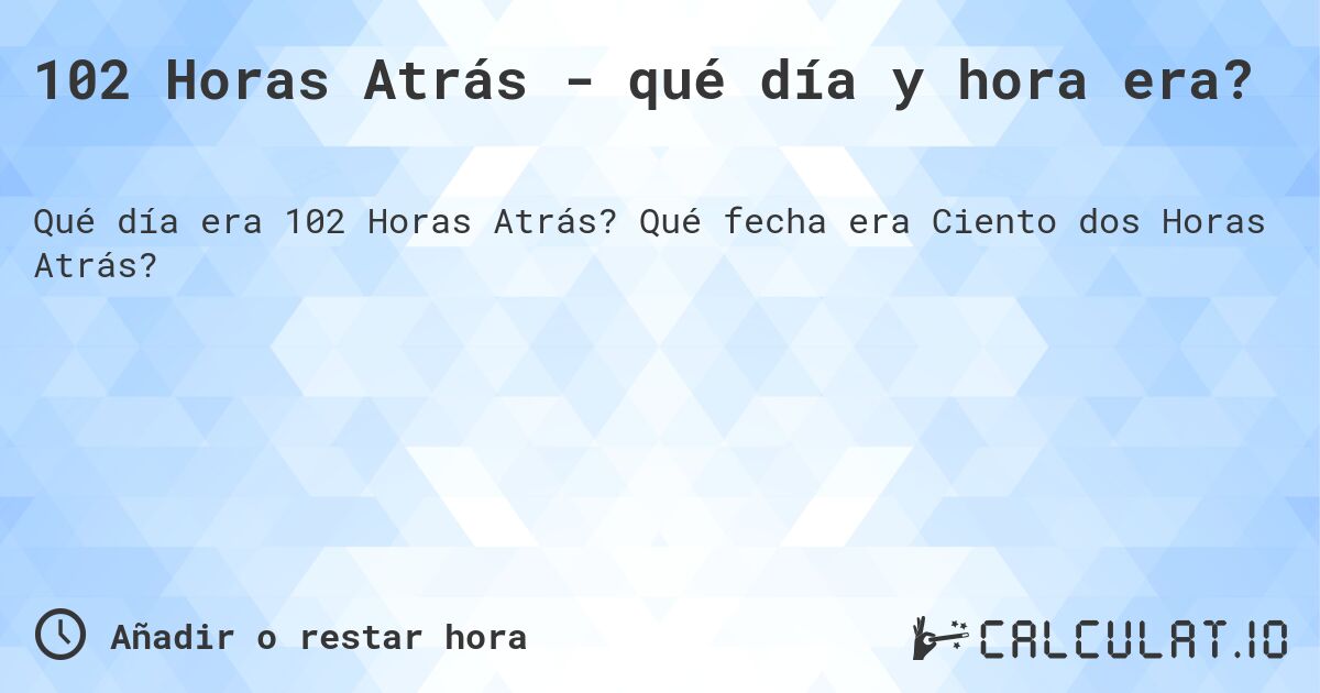 102 Horas Atrás - qué día y hora era?. Qué fecha era Ciento dos Horas Atrás?