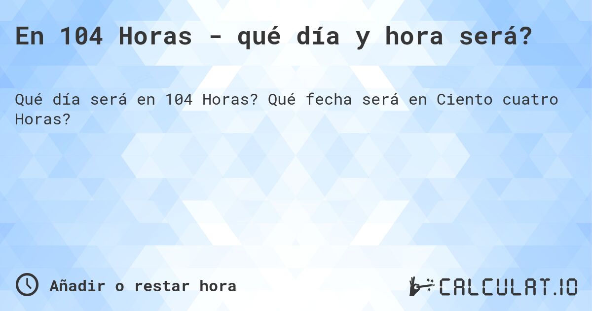 En 104 Horas - qué día y hora será?. Qué fecha será en Ciento cuatro Horas?