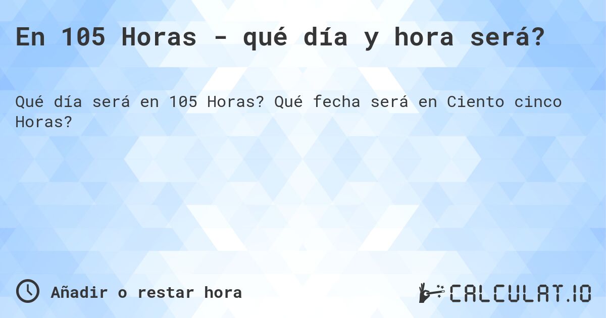 En 105 Horas - qué día y hora será?. Qué fecha será en Ciento cinco Horas?