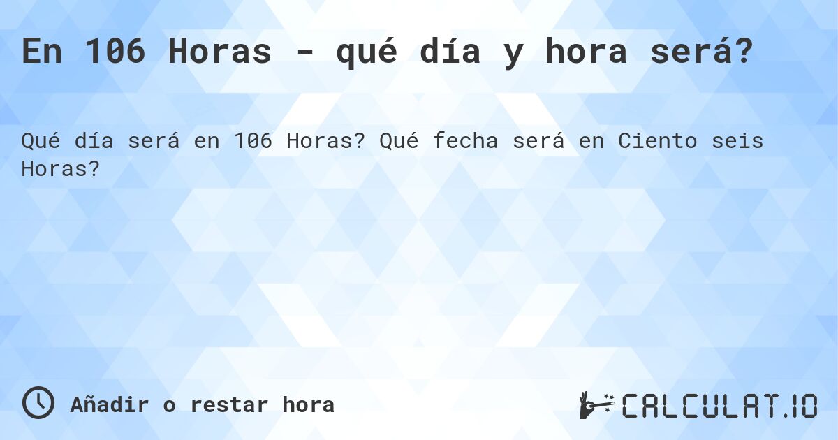 En 106 Horas - qué día y hora será?. Qué fecha será en Ciento seis Horas?