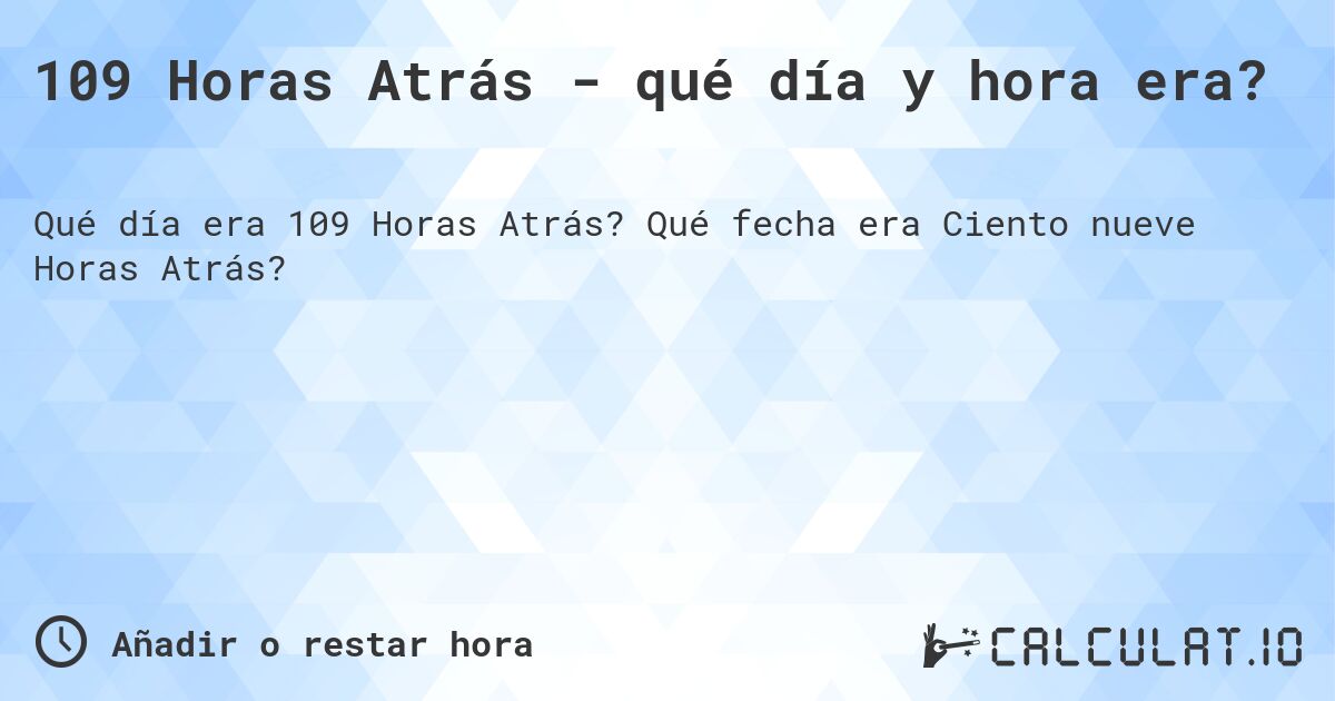109 Horas Atrás - qué día y hora era?. Qué fecha era Ciento nueve Horas Atrás?
