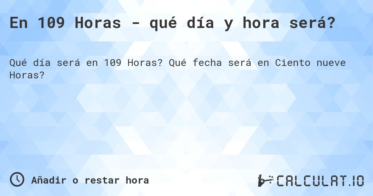 En 109 Horas - qué día y hora será?. Qué fecha será en Ciento nueve Horas?
