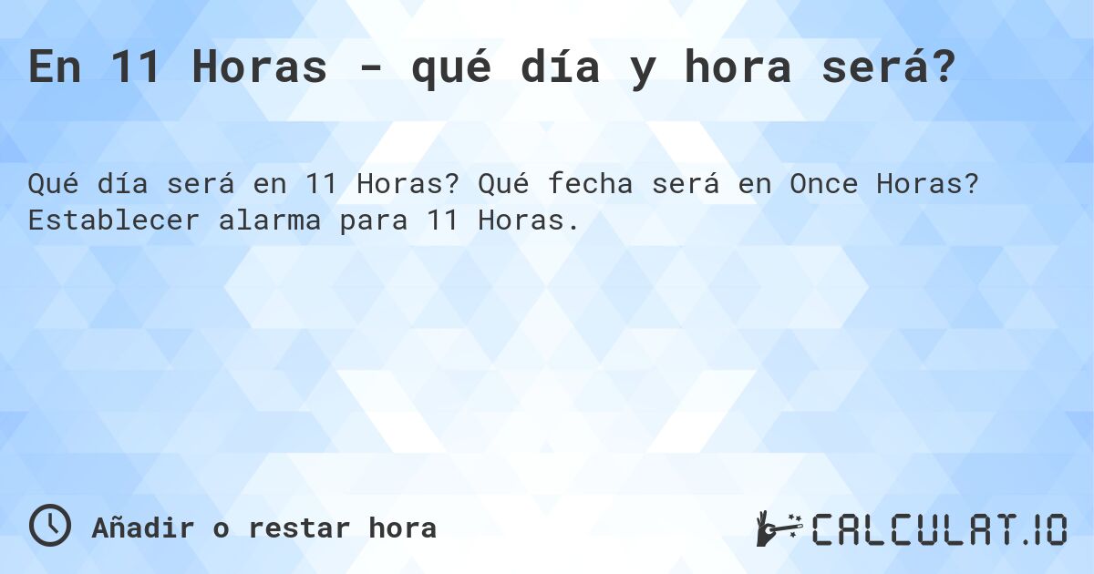 En 11 Horas - qué día y hora será?. Qué fecha será en Once Horas? Establecer alarma para 11 Horas.