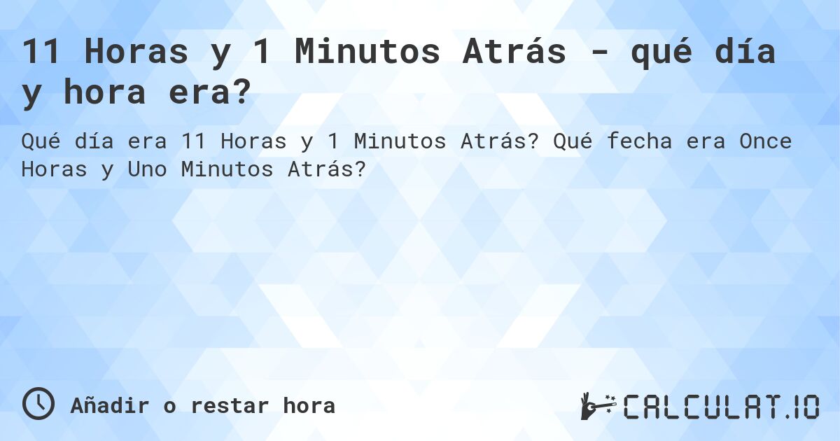 11 Horas y 1 Minutos Atrás - qué día y hora era?. Qué fecha era Once Horas y Uno Minutos Atrás?