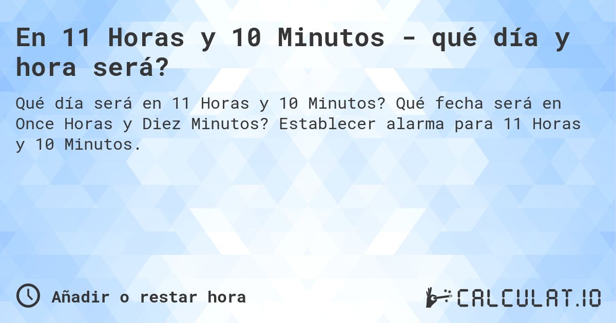 En 11 Horas y 10 Minutos - qué día y hora será?. Qué fecha será en Once Horas y Diez Minutos? Establecer alarma para 11 Horas y 10 Minutos.