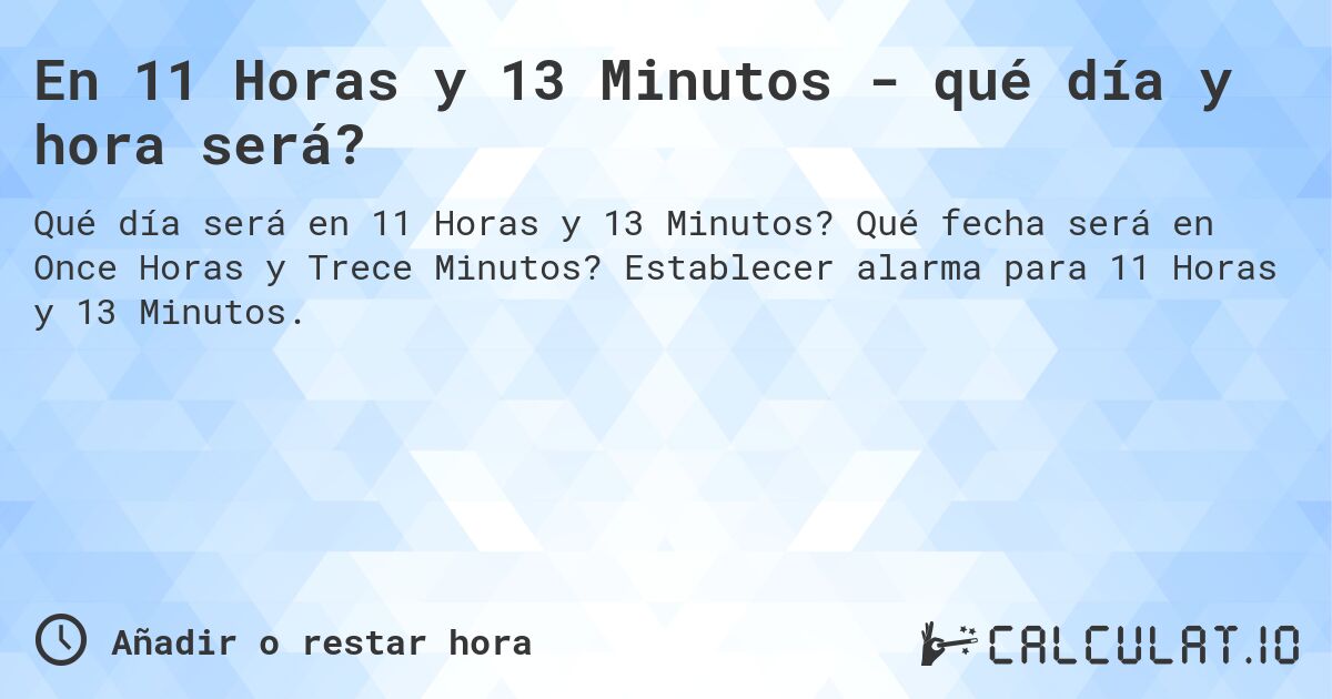 En 11 Horas y 13 Minutos - qué día y hora será?. Qué fecha será en Once Horas y Trece Minutos? Establecer alarma para 11 Horas y 13 Minutos.