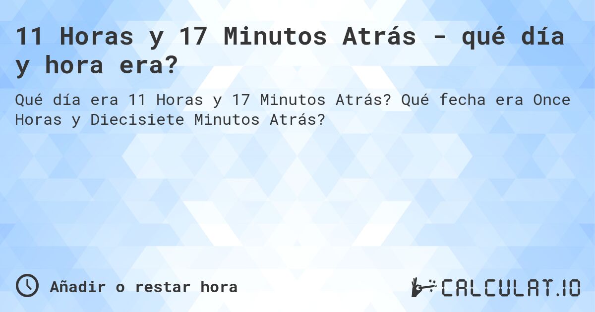 11 Horas y 17 Minutos Atrás - qué día y hora era?. Qué fecha era Once Horas y Diecisiete Minutos Atrás?