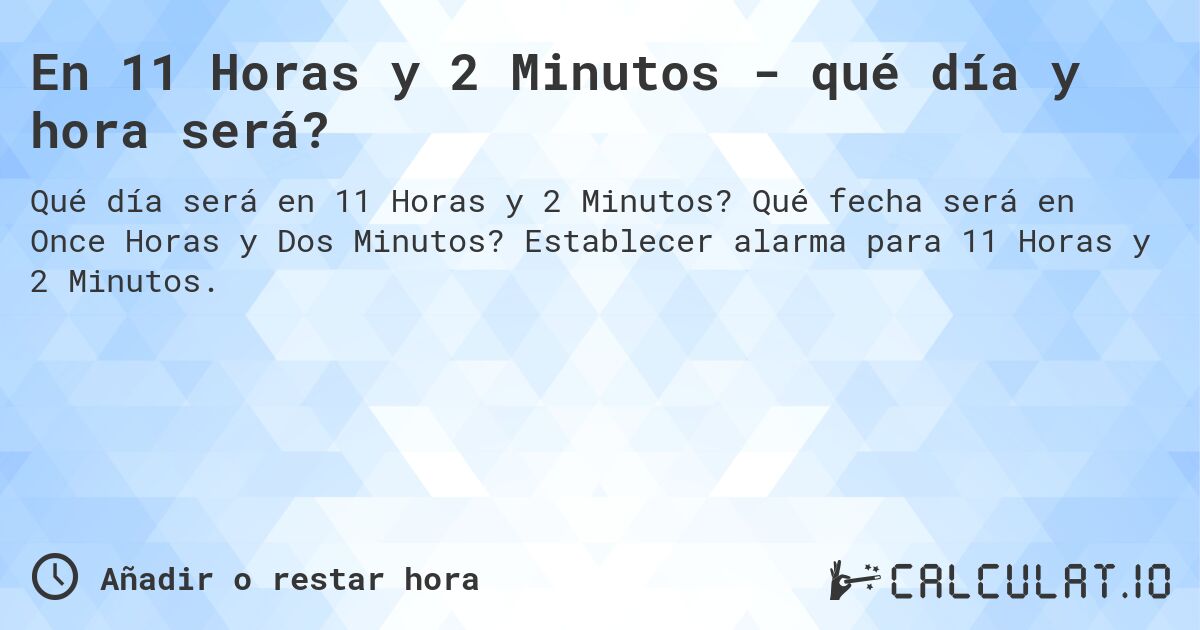 En 11 Horas y 2 Minutos - qué día y hora será?. Qué fecha será en Once Horas y Dos Minutos? Establecer alarma para 11 Horas y 2 Minutos.
