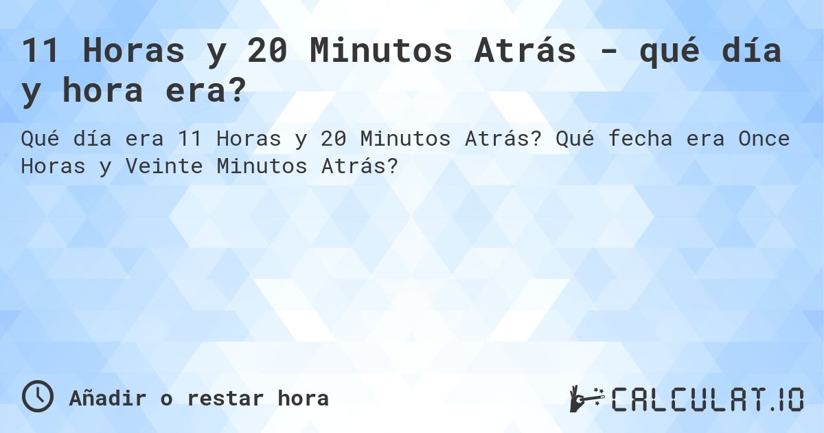 11 Horas y 20 Minutos Atrás - qué día y hora era?. Qué fecha era Once Horas y Veinte Minutos Atrás?