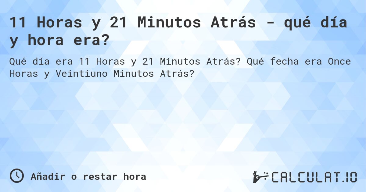 11 Horas y 21 Minutos Atrás - qué día y hora era?. Qué fecha era Once Horas y Veintiuno Minutos Atrás?