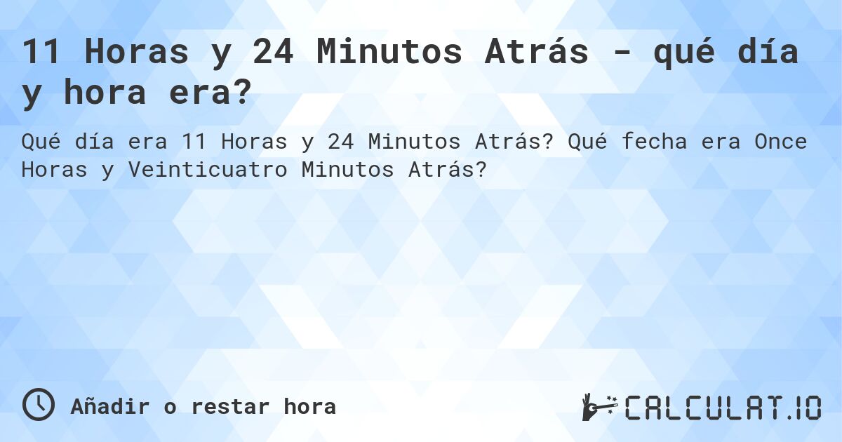 11 Horas y 24 Minutos Atrás - qué día y hora era?. Qué fecha era Once Horas y Veinticuatro Minutos Atrás?