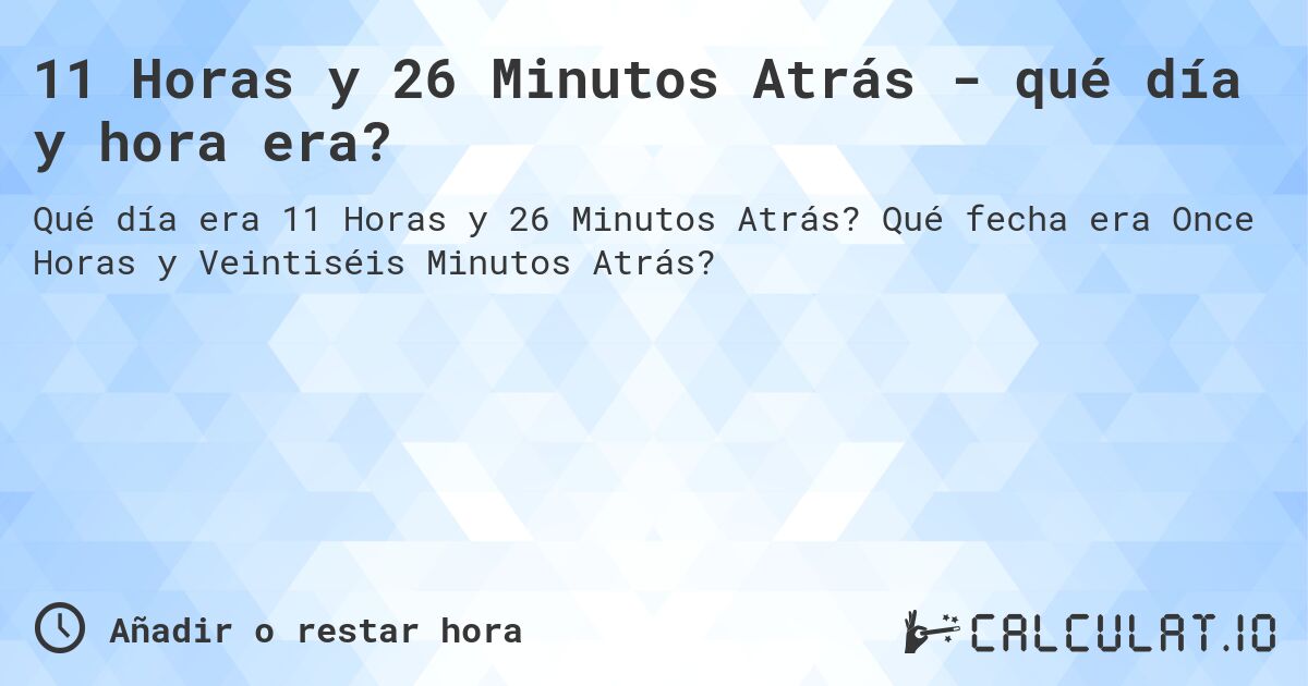11 Horas y 26 Minutos Atrás - qué día y hora era?. Qué fecha era Once Horas y Veintiséis Minutos Atrás?