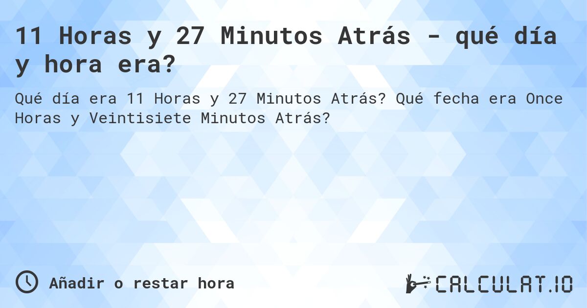 11 Horas y 27 Minutos Atrás - qué día y hora era?. Qué fecha era Once Horas y Veintisiete Minutos Atrás?