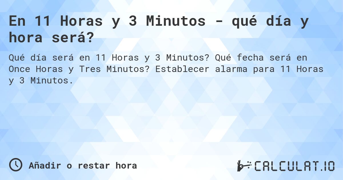 En 11 Horas y 3 Minutos - qué día y hora será?. Qué fecha será en Once Horas y Tres Minutos? Establecer alarma para 11 Horas y 3 Minutos.