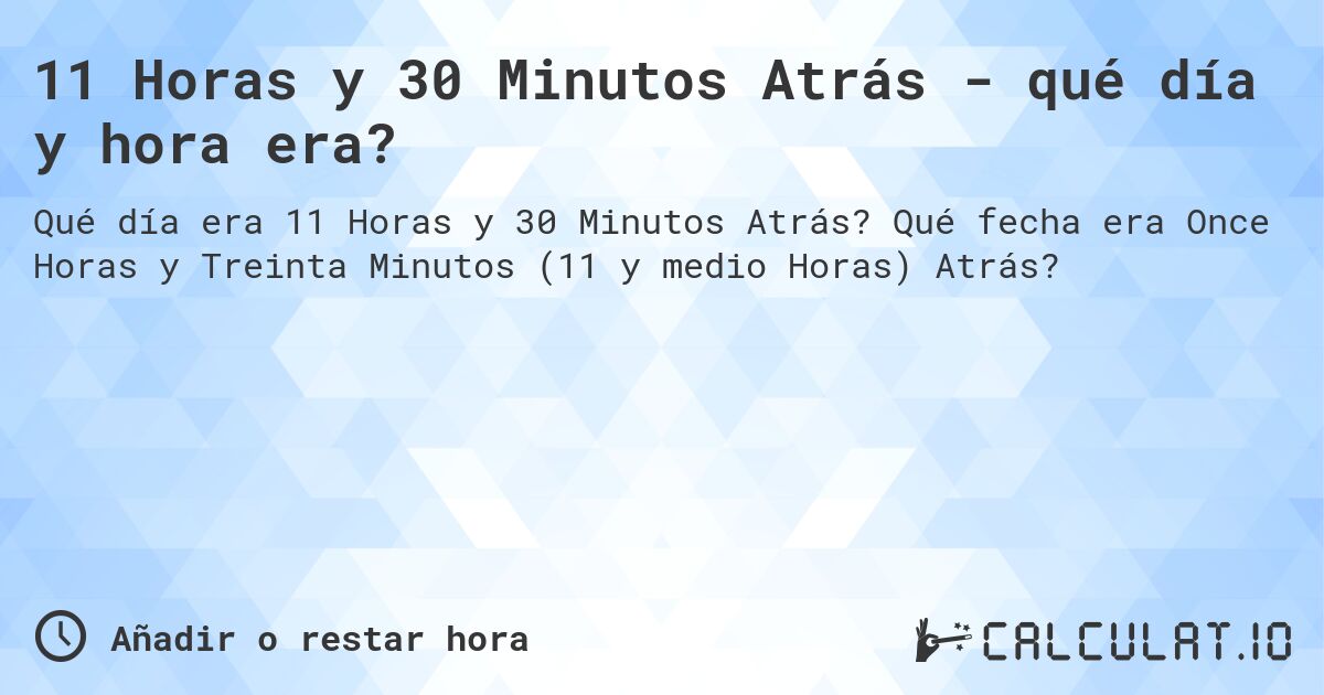 11 Horas y 30 Minutos Atrás - qué día y hora era?. Qué fecha era Once Horas y Treinta Minutos (11 y medio Horas) Atrás?