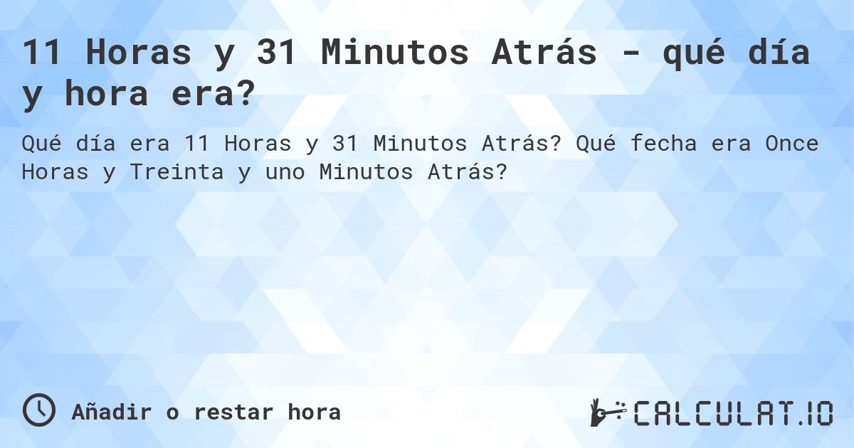 11 Horas y 31 Minutos Atrás - qué día y hora era?. Qué fecha era Once Horas y Treinta y uno Minutos Atrás?