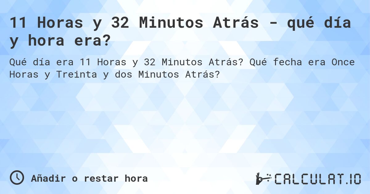 11 Horas y 32 Minutos Atrás - qué día y hora era?. Qué fecha era Once Horas y Treinta y dos Minutos Atrás?