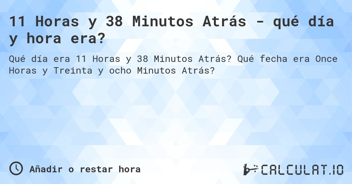 11 Horas y 38 Minutos Atrás - qué día y hora era?. Qué fecha era Once Horas y Treinta y ocho Minutos Atrás?