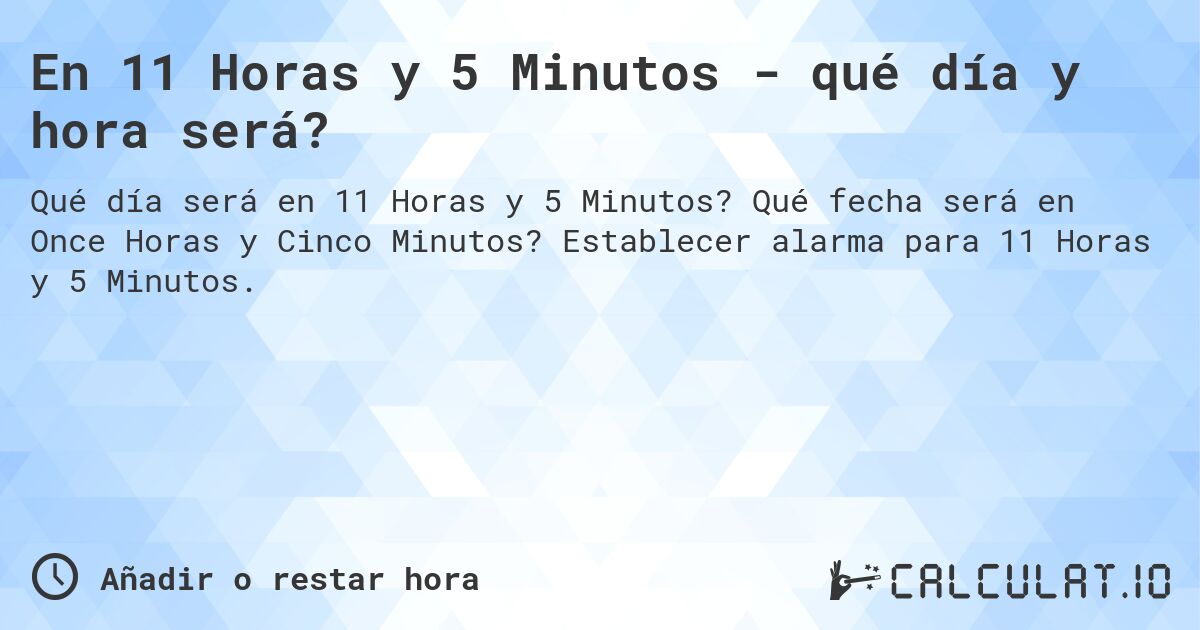 En 11 Horas y 5 Minutos - qué día y hora será?. Qué fecha será en Once Horas y Cinco Minutos? Establecer alarma para 11 Horas y 5 Minutos.
