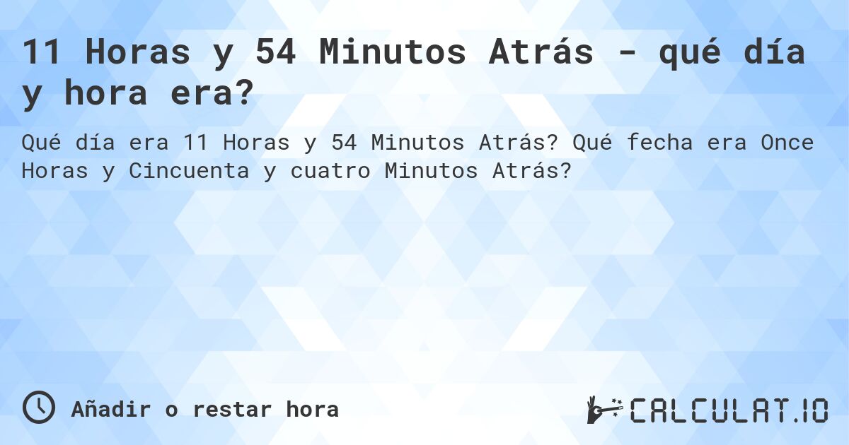 11 Horas y 54 Minutos Atrás - qué día y hora era?. Qué fecha era Once Horas y Cincuenta y cuatro Minutos Atrás?