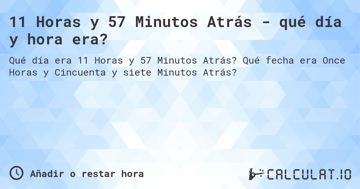11 Horas y 57 Minutos Atrás - qué día y hora era?. Qué fecha era Once Horas y Cincuenta y siete Minutos Atrás?