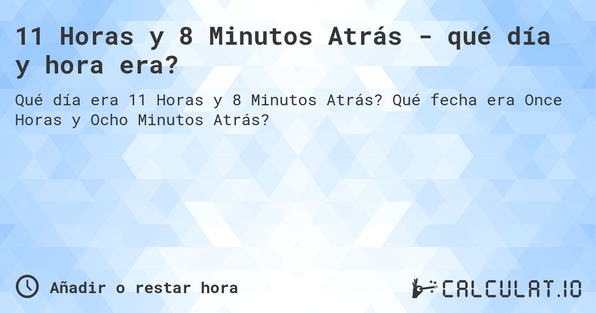 11 Horas y 8 Minutos Atrás - qué día y hora era?. Qué fecha era Once Horas y Ocho Minutos Atrás?