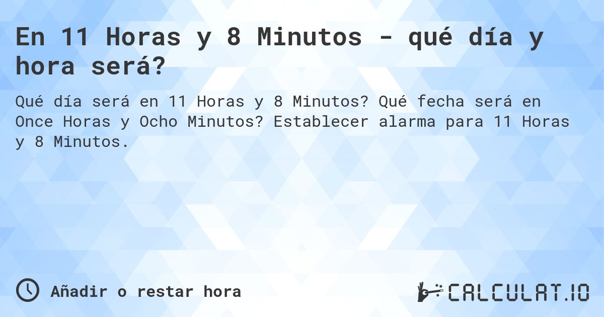 En 11 Horas y 8 Minutos - qué día y hora será?. Qué fecha será en Once Horas y Ocho Minutos? Establecer alarma para 11 Horas y 8 Minutos.