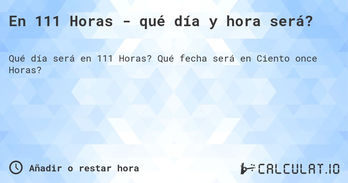 En 111 Horas - qué día y hora será?. Qué fecha será en Ciento once Horas?