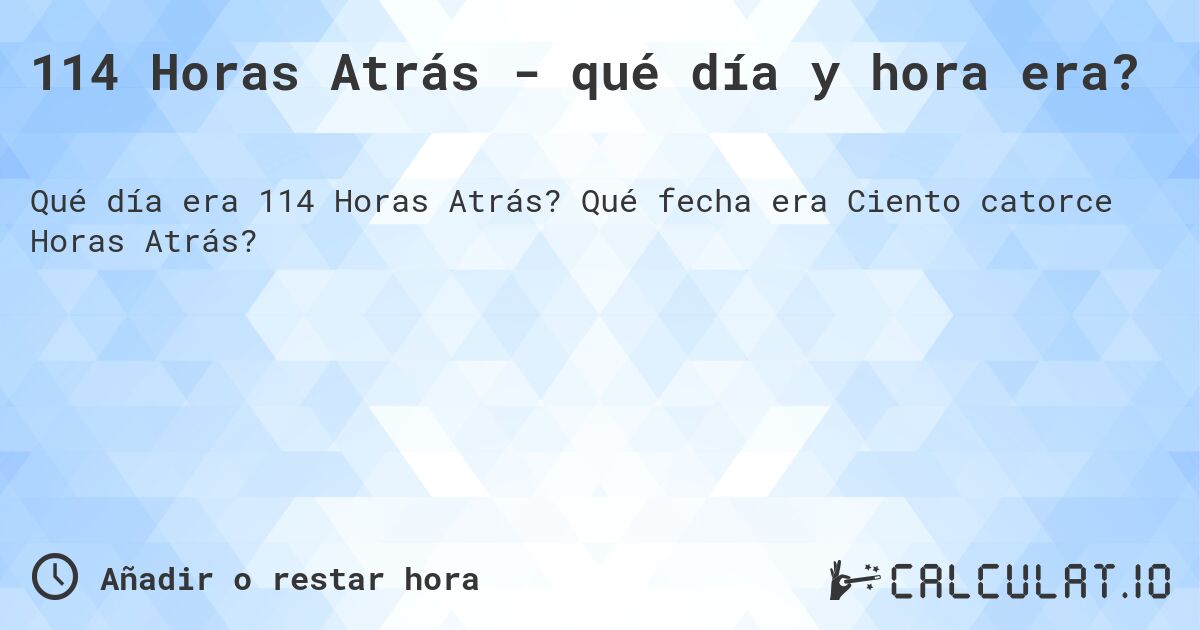 114 Horas Atrás - qué día y hora era?. Qué fecha era Ciento catorce Horas Atrás?