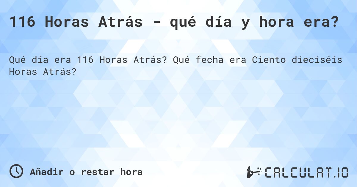 116 Horas Atrás - qué día y hora era?. Qué fecha era Ciento dieciséis Horas Atrás?