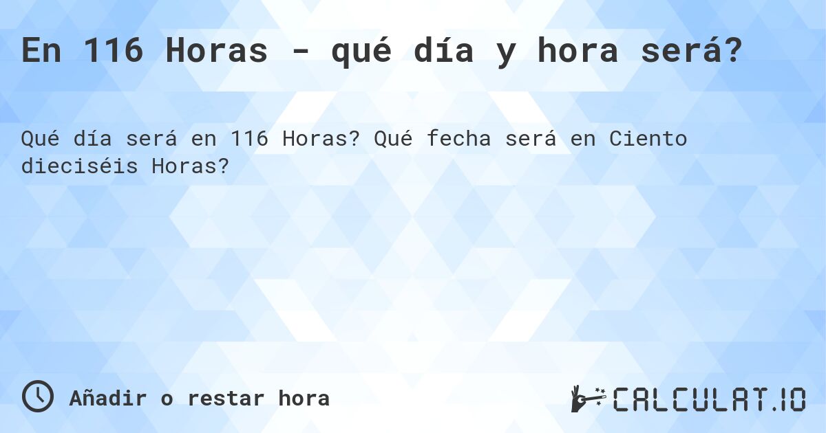 En 116 Horas - qué día y hora será?. Qué fecha será en Ciento dieciséis Horas?