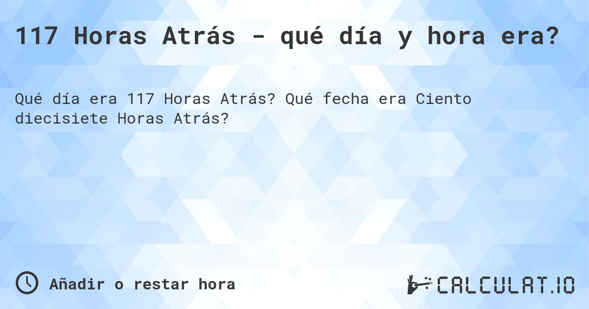 117 Horas Atrás - qué día y hora era?. Qué fecha era Ciento diecisiete Horas Atrás?