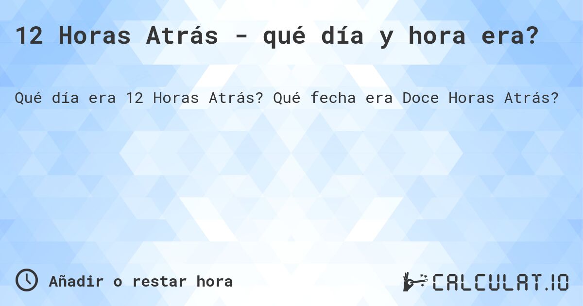 12 Horas Atrás - qué día y hora era?. Qué fecha era Doce Horas Atrás?
