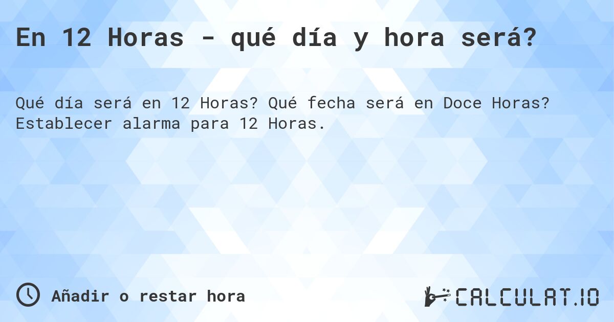En 12 Horas - qué día y hora será?. Qué fecha será en Doce Horas? Establecer alarma para 12 Horas.