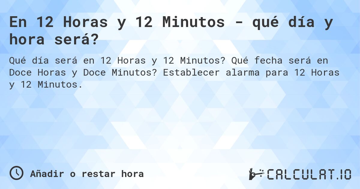 En 12 Horas y 12 Minutos - qué día y hora será?. Qué fecha será en Doce Horas y Doce Minutos? Establecer alarma para 12 Horas y 12 Minutos.
