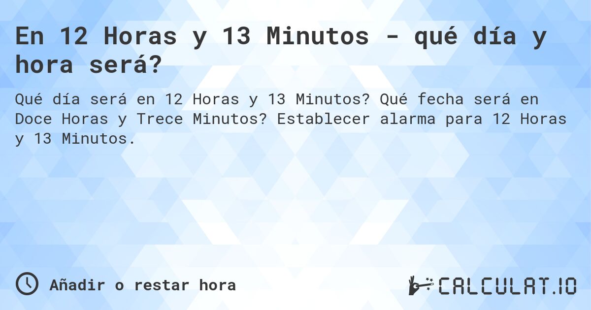 En 12 Horas y 13 Minutos - qué día y hora será?. Qué fecha será en Doce Horas y Trece Minutos? Establecer alarma para 12 Horas y 13 Minutos.
